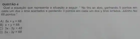 QUESTÃO-6
Qual a equação que represente a situação a seguir: "No tiro ao alvo, ganhando 5 pontos em
cada um dos x tiros acertados e perdendo 3 pontos em cada um dos y tiros errados, Julinho fez
68 pontos."
A) 5x+y=68
B x+y=68
3x-5y=48
) 5x-3y=68