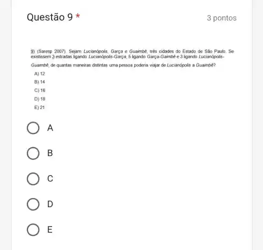 Questão
9) (Saresp 2007). Sejam Lucianópolis, Garça e Guaimbê, três cidades do Estado de São Paulo . Se
existissem 3 estradas ligando Lucianópolis-Garça, 5 ligando Garça-Gaimbê e 3 ligando Lucianópolis-
Guaimbê, de quantas maneiras distintas uma pessoa poderia viajar de Lucianópolis a Guaimbê?
A) 12
B) 14
C) 16
D) 18
E) 21
A
B
C
D
E
3 pontos