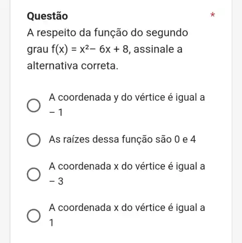 Questão
A respeito da função do segundo
grau f(x)=x^2-6x+8 , assinale a
alternative a correta.
A coordenada y do vértice é igual a
-1
As raizes dessa função são 0 e 4
A coordenada x do vértice é igual a
-3
A coordenada x do vértice é igual a
1