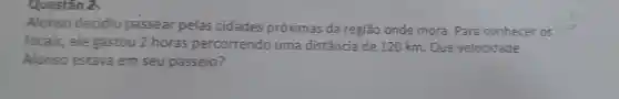 Questão
Alonso decidiu passear pelas cidades próximas da regiāo onde mora . Para conhecer os
locais , ele gastou 2 horas percorrendo uma distância de 120 km . Que velocidade
Alonso estava em seu passeio?