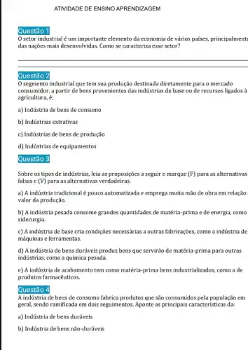 Questão
ATIVIDADE DE ENSINO APRENDIZAGEM
setor industrial é um importante elemento da economia de vários países,principalment
das nações mais desenvolvidas Como se caracteriza esse setor?
__
Questão
segmento industrial que tem sua produção destinada diretamente para o mercado
consumidor, a partir de bens provenientes das indústrias de base ou de recursos ligados à
agricultura, é:
a) Indústria de bens de consumo
b) Indústrias extrativas
c) Indústrias de bens de produção
d) Indústrias de equipamentos
Questão
Sobre os tipos de indústrias, leia as proposições a seguir e marque (F) para as alternativas
falsas e (V) para as alternativas verdadeiras.
a) A indústria tradicional é pouco automatizada e emprega muita mão de obra em relação
valor da produção.
b) A indústria pesada consome grandes quantidades de matéria-prima e de energia, como
siderurgia.
c) A indústria de base cria condições necessárias a outras fabricações, como a indústria de
máquinas e ferramentas.
d) A indústria de bens duráveis produz bens que servirão de matéria -prima para outras
indústrias, como a química pesada.
e) A indústria de acabamento tem como matéria-prima bens industrializados, como a de
produtos farmacêuticos.
Questão a
A indústria de bens de consumo fabrica produtos que são consumidos pela população em
geral, sendo ramificada em dois seguimentos. Aponte as principais características da:
a) Indústria de bens duráveis
b) Indústria de bens não-duráveis