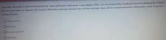 Questão:Durante o desenvolvimento de uma aplicação utilizando paradigma POO, seu desenvolvedor analisou que necessitava de utilizar
um recurso onde os objetos de classes distintas possam invocar um mesmo método mas obter comportamentos diferentes . Esse recurso é
conhecido por:
Polimorfismo.
Herança.
Encapsulamento.
Interface.