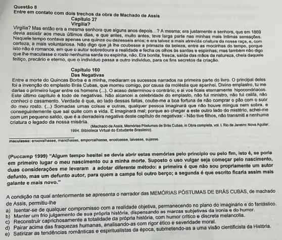 Questão
Entre em contato com dols trechos da obra de Machado do Assis
Capitulo 27
Virgilia?
Virgllia? Mas então era a mesma senhora que alguns anos depois...? A mesma; era justamente a senhora, que em 1869
devia assistir aos meus últimos dias, e que antes, multo antes, leve larga parte nas minhas mais Intimas sensações.
Naquele tempo contava apenas uns quinze ou dezesseis anos; e era talvez a mais atrevida criatura da nossa raça, o, com
certeza.a mais voluntariosa. Não digo que là lhe coubesse a primazia da beleza, entre as mocinhas do tempo, porque
isto não é romance, em que o autor sobredoura a realidade o fecha os olhos as sardas e espinhas; mas tambêm não digo
que Ihe maculasse o rosto nenhuma sarda ou espinha não. Era bonita, fresca saldadas môos da natureza, chela daquele
feitigo, precário e etemo que o individuo passa a outro individuo, para os fins secretos da criação.
Capitulo 160
Das Negativas
Entre a morte do Quincas Borba e a minha, mediaram os sucessos narrados na primeira parte do livro.O principal deles
foi a invenção do emplasto Brás Cubas, que morreu comigo, por causa da moléstia que apanhei. Divino emplastro, tu me
darias o primeiro lugar entre os homens (...)O acaso determinou o contrário; e ai vos ficais eternamente hipocondriacos.
Este útimo capitulo é todo de negativas. Não alcancel a celebridade do emplasto nào fui ministro, nào fui califa, nào
conheci o casamento. Verdade é que, ao lado dessas faltas, coube-me a boa fortuna de não comprar o pão com o suor
do meu rosto. (...)Somadas umas coisas e outras, qualquer pessoa Imaginara que não houve mingua nem sobra, 0
conseg ulntemente que sai quite com a vida. E Imaginará mat, porque ao chegar a este outro lado do mistério, achel-me
com um pequeno saldo que é a derradeira negativa deste capitulo de negativas:- Nao tive filhos, não transmiti a nenhuma
criatura o legado da nossa miséria.
(Machado de Assis, Memorias Postumas de Brds Cubas in Obra completa, vol.1. Rio de Janeiro: Nova Agular,
1994. Biblioteca Virtual do Estudante Brasileiro).
mosculases: encorathase, manchase, omporeatinase enodoasse, laivasse, sujasse.
(Puccamp 1999) "Algum tempo hesitoi se devia abrir estas memórias pelo principlo ou pelo fim, isto 6, se poria
em primeiro lugar o meu nascimento ou a minha morte. Suposto o uso vulgar seja começar pelo nascimento,
duas considerações me levaram a adotar diferente método:a primeira é que não sou propriamente um autor
defunto, mas um defunto autor, para quem a campa foi outro berço;a segunda é que escrito ficaria assim mais
galante e mais novo."
A condição na qual anteriormente se apresenta o narrador das MEMORIAS POSTUMAS DE BRAS CUBAS, de machado
de Assis, permitiu-lhe
a) Isentar-se de qualquer compromisso com a realidade objetiva, permanecendo no plano do imaginário e do fantástico.
b) Manter um frio sua própria historia, dispensando as marcas subjetivas da ironia e do humor.
c) Reconstruit caprichosamente a totalitade da própria historia, com humor critico e discreta melancolia.
d) Pairar acima das fraquezas humanas, enalisando-as.com rigor ético e severidade moral.
e) Satirizar as tendências románticas e espiritualistas da época submetendo-as a uma visão cientificista da História.