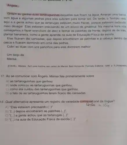 questoes 11 6 10.
Angela,
Ontem eu ganhei duas tartaruguinhas daquelas que ficam na água. Arranjei uma bacia
com água e algumas pedras para elas subirem para tomar sol. De tarde, o Tonhão veio
aqui e a gente achou que as tartarugas estavam muito fracas, porque estavam nadando
meio devagar. Elas estavam precisando de um pouco de ginástica. Na mesma hora nós
começamos a fazer exercicios de abrir e fechar as patinhas da frente, depois as de trás.
plantar bananeira , como a gente aprende na aula de Educação Física da escola.
Elas ficaram tão cansadas, que depois encolheram as patinhas e a cabeça dentro da
casca e ficaram dormindo em cima das pedras.
Cobri as duas com uns paninhos para elas dormirem melhor.
Um beijo da
Marisa.
STAHEL. Monica. Tem uma história nas cartas de Marisa. Belo Horizonte Formato Editorial, 1996. p 5 (Adaptado)
17. Ao se comunicar com Ângela, Marisa fala primeiramente sobre
A) as tartaruguinhas que ganhou.
B) onde colocou as tartaruguinhas que ganhou.
C) como ela cuidou das tartaruguinhas que ganhou.
D) o fato de as tartaruguinhas terem ficado tão cansadas.
18. Qual alternativa apresenta um registro da variedade coloquial oral da lingua?
A) "Elas estavam precisando (ldots )''
B) () depois encolheram as patinhas (ldots )^n
C) " () a gente achou que as tartarugas (ldots )^n
D) ''(ldots ) na aula de Educação Física da escola (ldots )^n