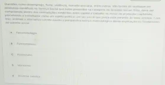 Questoes como desemprego fome, violência, moradia precaria, entre outros, số temas de destaque em
pesquisos cientificas no Servico Social que estão presentes na categoria da Questào Social. Esta deve ser
comproondia dentro das contradiçoes existentes ontro capital e trabalho no modo de produçǎo capitalista
percebendo o trabalhador como um sujeito politic um ser social que preza pela garantia de seus direitos. Com
isso, assinale a alternative correta quanto d perspectiva teorico-metodologica dessa explicação do fundamento
da questáo social.
A Fenomenologia
B Funcionalismo
C Positivismo
D Marxismo
E Doutrina catolica