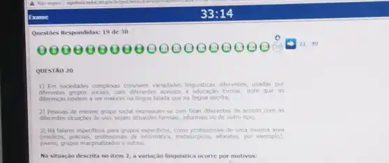 Questoes Respondidas: 19 de 30
00000000 (B) (19) (1) (9)	2000 20
21-40
QUESTÃO 20
1) Em sociedades complexas convivem variedades linguisticas diferentes, usadas por
differentes grupos socials,com diferentes acessos formal; note que as
diferencas tendem a ser maiores na lingua falada que na lingua escrita;
2) Pessoas de mesmo grupo social expressam-se com falas diferentes de acordo com as
diferentes situaçóes de uso sejam situações formals informals ou de outro tipo;
3) Há falares especificos para anjone espectices, com profissionais de uma mesma area
(medicos, policials, profissionals metalurgicos, alfalates, por exemplo).
jovens, grupos marginalizados e outros.
Na situação descrita no item 2, a variação linguistica ocorre por motivos: