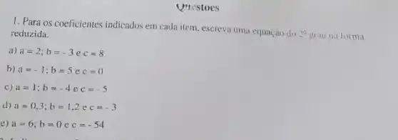 Questoes
1. Para os coeficientes indicados em cada item escreva uma equação do
2^circ  grau na forma reduzida.
a) a=2;b=-3 e c=8
b) a=-1;b=5 e c=0
c) a=1;b=-4 e c=-5
d) a=0,3;b=1,2 e c=-3
e) a=6;b=0 e c=-54