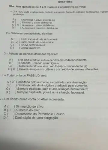 QUESTOES
Obs: Nas questōes de 1 à 6 marque a alternativa correta:
1-O ATIVO está evidenciado do lado esquerdo (lado do débido) do Balanço Patrim
portando:
A ) Aumenta o ativo:credita-se
B ) Diminui o ativo: debita -se
c ) Aumenta o ativo: debita -se
D ) Aumenta o passivo: debita -se
2- Débito em contabilidade significa:
A( ) Lado esquerdo de uma conta.
B ) Lado direito de uma conta.
c ) Coisa desfavorável.
D ) Coisa favorável.
3-Método de partidas dobradas significa:
A( ) Há dois créditos e dois débitos em cada lançamento.
B(
) O débito + crédito serão iguais.
c ) Não há débito (s) sem crédito (s)correspondente (s).
D ) Haverá sempre um débito e um crédito diferentes.
4-Toda conta do PASSIVO será:
A( ) Debitada pelo aumento e creditada pela diminuição
B( ) Debitada pela diminuiçãc e creditada pelo aumento.
c ) Sempre debitada, pois é uma situação desfavorável.
D ) Sempre creditada, pois é uma situação favorável.
- - Um débito numa conta do Ativo representa:
A () Diminuição do ativo.
B () Aumento do ativo.
c ) Decrescimo do Patrimônio Líquido.
D ) Diminuição de uma obrigação