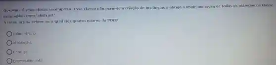 Questão:Euma classe incompleta . Essa classe não permite a criação de instâncias e obriga a implementação de todos os métodos da classe
assinados como 'abstract'.
A frase acima refere-se a qual dos quatro pilares da POO?
Polimorfismo.
Abstração.
Herança
Encapsulamento.