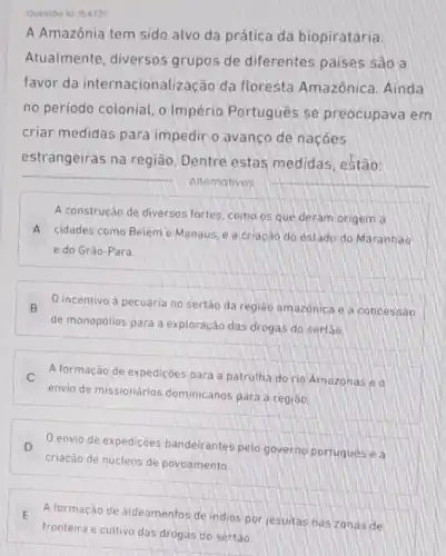 Questoo id: 154725
A Amazônia tem sido alvo da prática da biopirataria.
Atualmente, diversos grupos de diferentes paises sào a
favor da internacionalização da floresta Amazônica Ainda
no periodo colonial, o Império Português se preocupava em
criar medidas para impedir o avanço de nacoes
estrangeiras na região. Dentre estas medidas, estão:
__
Alternativas
A construção de diversos fortes, como os que deram origem a
A cidades como Beléme Manaus, e a criação do estado do Maranhão
e do Grão-Pará
B O incentivo à pecuária no sertão da regiao amazonica e a concessào
de monopólios para a exploração das drogas do sertào.
C A formação de expedições para a patrulha do rio Amazonas e o
envio de missionários dominicanos para a regiáo.
D O envio de expediçōes bandeirantes pelo governo portugués e a
criação de núcleos de povoamento.
F A formação de aldeamentos de indios por jesuitas nas zonas de
fronteira e cultivo das drogas do sertão