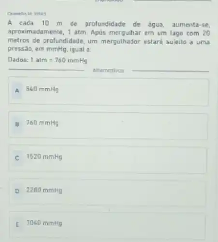Questoo id: 31380
A cada 10 m de profundidade de água aumenta-se,
aproximadamente, 1 atm. Após em um lago com 20
metros de profundidade, um mergulhador estará sujeito a uma
pressão, em mmHg, igual a:
Dados: 1atm=760mmHg
__ Alternatives
A 840 mmHg
B 760 mmHg
C 1520 mmHg
D 2280 mmHg
E 3040 mmHg