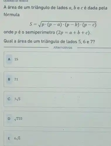 Questoo ld: 185033
A área de um triângulo de lados a,bec é dada pela
fórmula
S=sqrt (pcdot (p-a)cdot (p-b)cdot (p-c))
onde pé 0 semiperímetro (2p=a+b+c)
Qual a área de um triângulo de lados 5,6 e 7?
A 15
B 21
C 7sqrt (5)
D sqrt (210)
E 6sqrt (6)