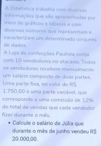 questoo o
A Estatistica trabalha com diversas
informaçoes que são apresentadas por
meio de gráficos e tabelas e com
diversos números que representam e
caracterizam um determinado conjunto
de dados.
A Loja de confecções Paulista conta
com 10 vendedores no atacado. Todos
os vendedores recebem mensalmente
um salário composto de duas partes.
Uma parte fixa no valor de RS
1.750,00 e uma parte variável, que
corresponde a uma comissão de 12% 
do total de vendas que cada vendedor
fizer durante o mês.
Calcule o salário de Júlia que
durante o mês de junho vendeu RS