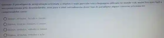 Questão:o paradigma de programação orientada a objetos é mais parecido com a linguagem utilizada no mundo real, assim fica mais fácil a
sua compreensão pelo desenvolvedor,mas para o total entendimento desse tipo de paradigma alguns conceitos precisam ser
compreendidos como:
Objetos atributos decisão e classes.
Oobjetos , iteração métodos e classes.
Objetos , atributos métodos e classes.
Objetos , atributos métodos e ação.