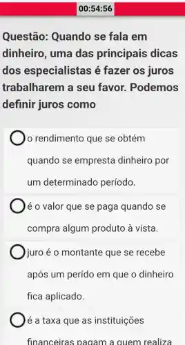 Questão:Quando se fala em
dinheiro , uma das principais dicas
dos especialist as e fazer OS juros
trabalharem là seu favor.. Podemos
definir juros como
10 rendimento que se obtém
quando se empresta dinheiro por
um determinado período.
é 0 valor que se paga quando se
compra algum produto à vista.
juro é o montante que se recebe
após um perído em que o dinheiro
fica aplicado.
é a taxa que as instituições