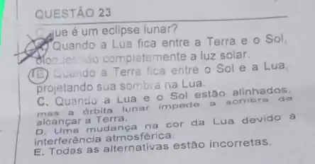 QUESTÃO
Que é um eclipse lunar?
Quando a Lua fica entre a Terra e o Sol,
do completemente a luz solar.
(B)
Quendo a Terra fica entre o Sol e a Lua
projetando sua sombia na Lua
C. Quando a Lua e o Sol estão alinhados.
mas a orbita lunar
impede a do
alcançar a Terra.
mudanga na cor da Lua devido á
interferéncia atmosférica.
E. Todas as alternativas estão incorretas.