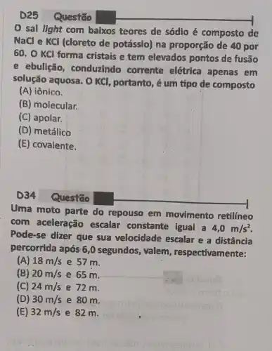 Questão
sal light com baixos teores de sódio é composto de
NaCl e KCl I (cloreto de potássio) na proporção de 40 por
60. O KCl forma cristais e tem elevados pontos de fusão
e ebulição conduzindo corrente elétrica apenas em
solução aquosa . O KCl, portanto, é um tipo de composto
(A) iônico.
(B) molecular.
(C) apolar.
(D) metálico
(E) covalente.
D34 Questão
Uma moto parte do repouso em movimento retilineo
com aceleração escalar constante igual a
4,0m/s^2
Pode-se dizer que sua velocidade escalar e a distância
percorrida após 6 ,0 segundos valem , respectivamente:
(A) 18m/s e 57 m.
(B) 20m/s e 65 m.
(C) 24m/s e 72 m.
(D) 30m/s e 80 m.
(E) 32m/s e 82 m.