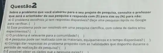 Questão?
Sobre o problema que você elaborou para o seu projeto de pesquisa consulte o professor
que será o orientador da sua pesquisa e responda com (S) para sim ou (N) para não:
a) O problema escolhido já tem respostas disponiveis:(faça uma pesquisa rápida no Google
para verificar. ()
b) Esse problema pode ser resolvido em uma pesquisa clentifica, com coleta de dados e/ou
experimentos? ()
c) O problema é relevante para a comunidade? ()
d) A pesquisa pode ser realizada com os materials, equipamentos e o tempo disponiveis? ()
e) Consigo dar respostas ao problema proposto com as habilidades que disponho durante o
periodo de realização da pesquisa? ()
1) É possivel obter os dados que a pesouisa exige?