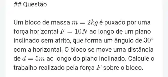 # Questão
Um bloco de massa m=2kg é puxado por uma
forca horizontal F=10N ao longo de um plano
inclinado sem atrito , que forma um ângulo de 30^circ 
com a horizontal. O bloco se move uma distância
de d=5m ao longo do plano inclinado Calcule o
trabalho realizado pela força F sobre o bloco.