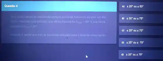 Questão
Uma certa estrela foi observada sempre acima do horizonte durante um dia
inteiro . Durante esse periodo sua altura máxima foi h_(max)=50^circ  e sua altura
minima foi h_(min)=20^circ 
Assinale a opção que traz as possiveis latitudes para o local de observação.
A) pm 20^circ  ou 50^circ 
(3) 30^circ  OU pm 75^circ 
(a) pm 25^circ  ou pm 70^circ 
D) pm 25^circ  ou t 75^circ 
35^circ  ou pm 75^circ