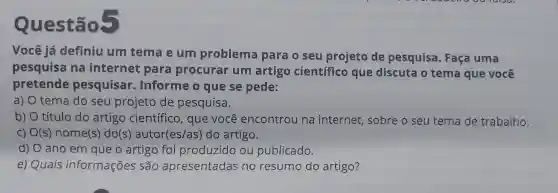 Questão?
Você já definiu um tema e um problema para o seu projeto de pesquisa . Faça uma
pesquisa na internet para procurar um artigo científico que discuta o tema que você
pretende pesquisar Informe o que se pede:
a) O tema do seu projeto de pesquisa.
b) O título do artigo científico, que você encontrou na internet, sobre o seu tema de trabalho.
c) O(s)nome(s) do(s'autor(es/as)do artigo.
d) O ano em que o artigo foi produzido ou publicado.
e) Quais informações são apresentadas no resumo do artigo?