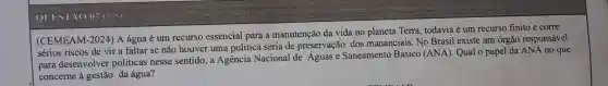 QUESTXO 07.(1.5)
(CEMEAM -2024) A água é um recurso essencial para a manutenção da vida no planeta Terra todavia é um recurso finito e corre
sérios riscos de vir a faltar se não houver uma política séria de preservação dos mananciais. No Brasil existe um órgão responsável
para desenvolver politicas nesse sentido, a Agencia Nacional de Aguas e Saneamento Básico (ANA). Qual o papel da ANA no que
concerne à gestão da água?