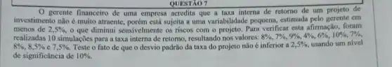 QUESTXO 7
gerente financeiro de uma empresa acredita que a taxa interna de retorno de um projeto de
investimento não é muito atraente, porém está sujeita a uma variabilidade pequena, estimada pelo em
menos de 2,5%  o que diminui sensivelmente os riscos com o projeto. Para verificar esta afirmação . foram
realizadas 10 simulações para a taxa interna de retorno, resultando nos valores:
8% ,7% ,9% ,4% ,6% ,10% ,7% 
8% ,8,5% e7,5%  Teste o fato de que o desvio padrão da taxa do projeto não é inferior a 2,5%  usando um nível
de significância de 10%