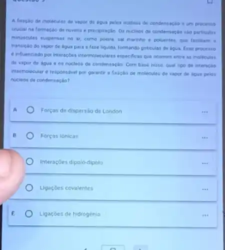 queutoo ?
A fixação de moléculas de vapor de dgua pelos nucleos de condensaçáo oum processo
crucial na formação de nuvens e precipitação. 0s nucleos de condensação sào particulas
minusculas suspensas no or como poeira, sal marinho e poluentes, que facilitam , a
transição do vapor de agua para a fase liquida, formando goticulas de agua: Esse processo
6 influenciado por interaçbes intermoleculares especificas gue ocorrem entre as moleculas
de vapor de dgua e os nucleos de condensação. Com base nisso qual tipo de interação
intermolecular d responsivel por garantir a fixoçdo de molecules de vapor de agua pelos
nucleos de condensaçáo?
Forços de dispersäo de London
Forças iónicas
Interações dipolo-dipolo
Ligaçōes covalentes
Ligaçōes de hidrogénio