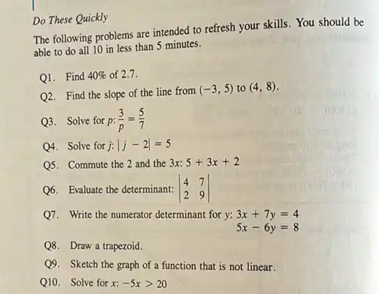 Do These Quickly
The following problems are intended to refresh your skills. You should be
able to do all 10 in less than 5 minutes.
Q1. Find 40%  of 2.7.
Q2. Find the slope of the line from
(-3,5) to (4,8)
Q3. Solve for p: (3)/(p)=(5)/(7)
Q4. Solve for j:vert j-2vert =5
Q5. Commute the 2 and the 3x: 5+3x+2
Q6. Evaluate the determinant: vert } 4&7 2&9 vert 
Q7. Write the numerator determinant for y: 3x+7y=4
5x-6y=8
Q8. Draw a trapezoid.
Q9. Sketch the graph of a function that is not linear.
Q10. Solve for x: -5xgt 20