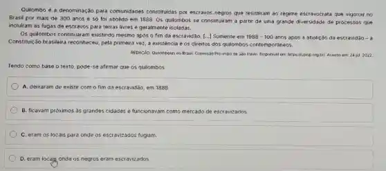 Quilombo é a denominação para comunidades constitulda:por escravos negros que resistiram ao regime escravocrata que vigorou no
Brasil por mais de 300 anos e só foi abolido em 1888 Os quilombos se constituiran a partir de uma grande diversidade de processos que
incluiram as fugas de escravos para terras livres e geralmente isoladas.
Os quilombos continuaram existindo mesmo após o fim da escravidão. [...]Somente em 1988-100 anos após a abolição da escravidão - a
Constituição brasileira reconheceu, pela primeira vezz a existência e os direitos dos quilombos contemporâneos.
REDACâO. Quilombolas no Brasi Comiss3o Pró-indio de São Paulo. Disponivel em: https://cptsp org.br/. Acesso em: 24 jul 2022
Tendo como base o texto, pode-se afirmar que os quilombos
A. deixaram de existir com o fim da escravidão, em 1888.
B. ficavam próximos às grandes cidades e funcionavam como mercado de escravizados.
C. eram os locais para onde os escravizados fugiam.
D. eram locajig, onde os negros eram escravizados.