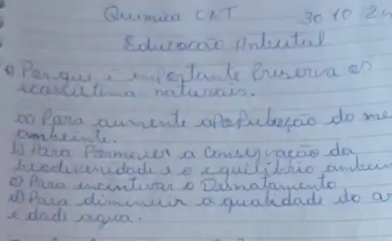 Quimica CNT
 30 / 10 / 24 
Educocaro Anbetal
4) Perque é importante preserva os ecassitema naturais.
a) Para aumente apopubacão do me ambiente.
b) Para Pormever a conservacão da beodiveridade e o equilítrio ambein
e) Para encintivar o Desnatamento
d) Para diminuir a qualidade do ar e dade agua.