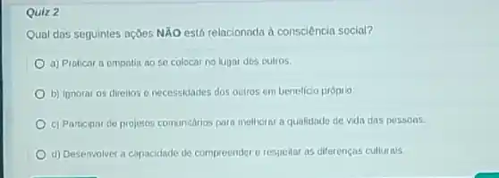 Quiz 2
Qual das seguinles açōes NÃO está relacionada à consciência social?
a) Praticar a empatin no se colocar no lugar dos oulros.
b) Ipnorar os direllos e necessidades dos outros em benelicio próprio.
c) Participar de projetos comunidrios para melhorar a qualidade de vida das possoas.
d) Desenvolver a capacidade de compreender e respeliar as diferencas culturais,