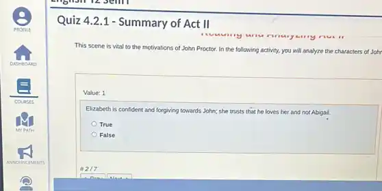 Quiz 4.2.1 - Summary of Act II
This scene is vital to the motivations of John Proctor. In the following activity, you will analyze the characters of Johr
Value: 1
Elizabeth is confident and forgiving towards John; she trusts that he loves her and not Abigail.
True
False
#217