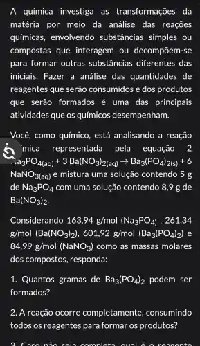 A química investiga as transformações da
matéria por meio da análise das reações
químicas , envolvendo substâncias simples ou
compostas que interagem ou decompõem -se
para formar outras substâncias diferentes das
iniciais . Fazer a análise das quantidades de
reagentes que serão consumidos e dos produtos
que serão formados é uma das principais
atividades que os químicos desempenham.
Você , como ) químico , está analisando . a reação
. mica representada pela equação 2
a_(3)PO_(4(aq))+3Ba(NO_(3))_(2(aq))arrow Ba_(3)(PO_(4))_(2(s))+6
NaNO_(3(aq)) e mistura I uma solução contendo 5 g
de Na_(3)PO_(4) com uma solução contendo 8,9 g de
Ba(NO_(3))_(2)
Considerando 163,94g/mol(Na_(3)PO_(4)) , 261,34
g/mol (Ba(NO_(3))_(2)),601,92g/mol (Ba_(3)(PO_(4))_(2))
84,99g/mol (NaNO_(3)) como as massas molares
dos compostos , responda:
1 . Quantos gramas de Ba_(3)(PO_(4))_(2) podem ser
formados?
2. A reação ocorre completamente , consumindo
todos OS reagentes para formar os produtos?
3. Caso não coin con comoleto aual n reaoonto