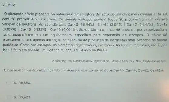 Química
elemento cálcio presente na natureza é uma mistura de isótopos , sendo o mais comum o Ca-40
com 20 prótons e 20 nêutrons. Ou demais isótopos contém todos 20 prótons com um número
variável de nêutrons. As abundâncias: Ca-40 (96,94% )vert Ca-44 (2,09% )vert Ca-42 (0,647% )vert Ca-48
(0,187% )vert Ca-43(0,135% )vert Ca-46(0,004% ) Sendo tão raro, 0 Ca-48 é obtido por vaporização e
forte magnetismo em um equipamento especifico para separação de isótopos . 0 cálcio-48
praticamente tem apenas aplicação na pesquisa de produção de elementos mais pesados na tabela
periódica. Como por exemplo, os elementos oganessônio, livermória , tenessino, moscóvio, etc E por
isso é feito em apenas um lugar no mundo, em Lesnoy na Rússia.
cálcio que vale 500 mil dólares. Disponivel em: Acesso em 03 fev. 2022. (Com adaptações)
A massa atômica do cálcio quando considerado apenas os isótopos Ca-40;Ca-44;Ca-42;Ca-48
A. 39,580 .
B. 39,423.