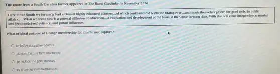 This quote from a South Carolina farmer appeared in The Rural Carolinian in November 1874.
Here in the South we formerly had a class of highly educated planters...of which could and did wield the brainpower....and made themselves power, for good ends,in public
affairs. __
What we want now is a general diffusion of education-a cultivation and development of the brain in the whole farming class. With that will come independence, mental
and [economic] self-reliance and public influence.
What original purpose of Grange membership did this farmer capture?
to lobby state governments
to manufacture farm machinery
to replace the gold standard
to share agricultural practices