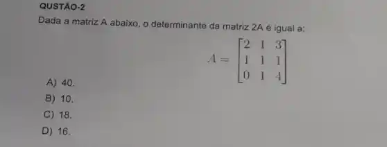 QUSTÃO-2
Dada a matriz A abaixo, o determinante da matriz 2A é igual a:
A 40.
A=[} 2&1&3 1&1&1 0&1&4 ]
B 10.
C 18.
D ) 16.