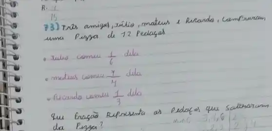 R: (11)/(15) 
73) Trés amigas, zúlio, matews e Ricardo, campraram uma Pigna de 12 Pedagah
- Julio comiu (1)/(6) dula
- matews comus (x)/(4) dila
- Picando comus (1)/(3) dila
Que Erasão Representa os pedafos que sabrearam dia Pinsa?