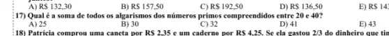 A) R 132,30
B) R 157,50
C) R 192,50
D) RS136,50
17) Qual é a soma de todos os algarismos dos números primos compreendidos entre 20 e 40?
A) 25
B) 30
C) 32
D) 41
E) 43
18) Patricia comprou uma caneta por RS2,35 e um caderno por RS4,25. Se ela gastou 2/3 do dinheiro que tin
E) RS143