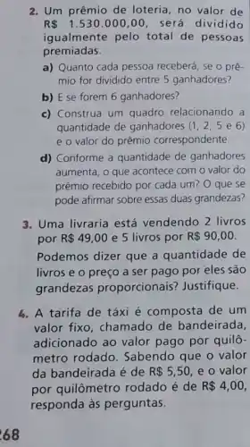 R 1.530.000,00 , será dividido
igualmente pelo total de pessoas
premiadas.
a) Quanto cada pessoa receberá, se o prê-
mio for dividido entre 5 ganhadores?
b) E se forem 6 ganhadores?
c) Construa um quadro relacionando a
quantidade de ganhadores (1,2,5e6)
e o valor do prêmio correspondente.
d) Conforme a quantidade de ganhadores
aumenta, o que acontece com o valor do
prêmio recebido por cada um? O que se
pode afirmar sobre essas duas grandezas?
3. Uma livraria está vendendo 2 livros
por R 49,00 e 5 livros por R 90,00
Podemos dizer que a quantidade de
livros e o preço a ser pago por eles são
grandezas proporcionais?Justifique.
4. A tarifa de táxi é composta de um
valor fixo , chamado de bandeirada,
adicionado ao valor pago por quilô-
metro rodado Sabendo que o valor
da bandeirada é de R 5,50 e o valor
por quilômetro rodado é de R 4,00
responda às perguntas.
68