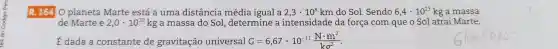 R. 1640 planeta Marte está a uma distância média igual a 2,3cdot 10^8 km do Sol. Sendo 6,4cdot 10^23 kg a massa
de Marte e 2,0cdot 10^30 kg a massa do Sol, determine a intensidade da força com que o Sol atrai Marte.
É dada a constante de gravitação universal G=6,67cdot 10^-11(Ncdot m^2)/(kg^2)