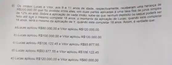 R 200.000,00 que foi dividida entre eles, em duas partes aplicadas a uma taxa fixa de juros simples
9)Os irmãos Lucas e Vitor, aos 9 e 11 anos de idade respectivamente receberam uma herança de
de 12%  ao ano. Sobre a aplicação de cada irmão, sabe-se que nenhum depósito ou saque ser
feito até que o mesmo complete 18 anos; 0 montante da aplicação de Lucas , quando este completar
18 anos, será o mesmo da aplicação de Y quando este completar 18 anos Assim, é verdade que:
a)Lucas aplicou R 80.000,00 e Vitor aplicou R 120.000,00
b) Lucas aplicou R 100.000,00 e Vitor aplicou R 100.000,00
c) Lucas aplicou R 106.122,45 e Vitor aplicou R 93.877,55
d) Lucas aplicou R 93.877,55 e Vitor aplicou R 106.122,45
e) Lucas aplicou R 120.000,00 e Vitor aplicou R 80.000,00