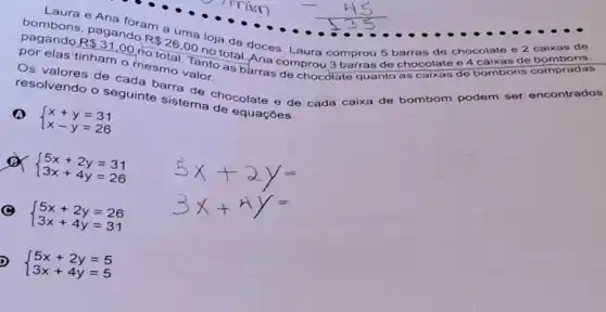 R 31,00
rio
R 26,00
nototal. Ana comprou 3 barras de chocolate e 4 caixas de bombons.
loja de doces. Laura comprou 5 barras do chocolate e 2 calxas do
por elas tinham
mesmo.Tanto as barras de chocolate quanto as	bombons compradas
resolvendo o seguinte
sistemachocolate e de cada caixa de bombom podem ser encontrados
 ) x+y=31 x-y=26 
x
 ) 5x+2y=31 3x+4y=26 
 ) 5x+2y=26 3x+4y=31 
 ) 5x+2y=5 3x+4y=5