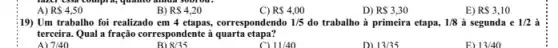 A) R 4,50
B) R 4,20
C) R 4,00
D) RS3,30
E) RS3,10
;19) Um trabalho foi realizado em 4 etapas,correspondendo 1/5 do trabalho à primeira etapa, 1/8 à segunda e 1/2 à
terceira. Qual a fração correspondente à quarta etapa?
7/40
B) 8/35
11/40
D) 13/35
13/40