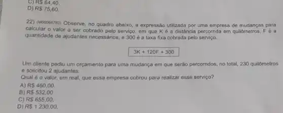 R 64,40.
D) R 75,60.
22) (M00068783) Observe, no quadro abaixo, a expressão utilizada por uma empresa de mudanças para
calcular o valor a ser cobrado pelo servico , em que K é a distância percorrida em quilômetros, Fé a
quantidade de ajudantes necessários, e 300 é a taxa fixa cobrada pelo serviço.
3K+120F+300
Um cliente pediu um orçamento para uma mudança em que serão percorridos no total, 230 quilômetros
e solicitou 2 ajudantes.
Qual é o valor.em real, que essa empresa cobrou para realizar esse serviço?
A) R 460,00.
B) R 532,00
C) R 655,00.
D) R 1230,00.