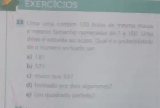 R CICIOS
13 Uma urna contém 100 bolas de mesma massa
e mesmo tamanho numeradas de 1 a100. Uma
delas é extraida ao acaso. Qual é a probabilidade
de o número sorteado ser:
a) 18?
b) 57?
c) maior que 63?
d) formado por dois algarismos?
e) um quadrado perfeito?