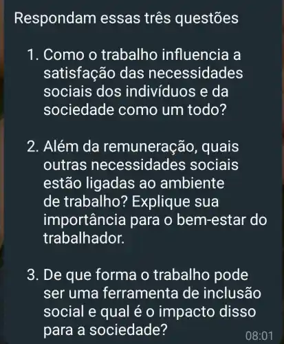 R espondam essas tres questões
1. Como o trabalho influencia a
satisfação das neces sidades
sociais dos indivíduos e da
sociedade ; como um todo?
2. Além da cão, quais
outras nece ssidades sociais
estão ligadas ao ambiente
de trabalho'? Explique sua
importancia para o bem -estar do
trabalhador.
3. De que forma o trabalho pode
ser uma ferrame nta de inclusão
social e qual é o im pacto disso
para a sociedade?