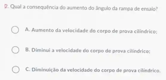 R. Qual a consequência do aumento do ângulo da rampa de ensaio?
A. Aumento da velocidade do corpo de prova cilindrico;
B. Diminui a velocidade do corpo de prova cilindrico;
C. Diminuição da velocidade do corpo de prova cilindrico.