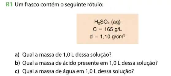 R1 Um frasco contém o seguinte rótulo:
H_(2)SO_(4)(aq)
C=165g/L
d=1,10g/cm^3
a) Qual a massa de 1,0 L dessa solução?
b) Qual a massa de ácido presente em 1,0 L dessa solução?
c) Qual a massa de água em 1 ,0 L dessa solução?