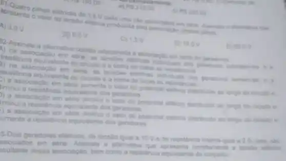 R121000
11-Quatro pilhas eletricas de 15V cada uma sile con
valor da tenstio elenca produnda pela associacle
A) 3.0V
30 6.0 V
C) 15V
D) 15.0V
Geoov
2-Assinale a alternativa cometa
1) na associacao em
Couldencia equivalente do crouls e a soma de todan
D. na associates somums
Psistência equivalente de todas as resistecien
D associacao em serie aumenta o valor de potencial elethon distribuido as longo do trouth e
minula resistencia aquivalente don peradores
a associactio em were dimin o valor do potencial elethes distribuido ao longo
minula resisthon equivalente dos geradores
D.as sociactio em sene diminal o vaice do lango do chouto e
uments a resistencia equivatents don geradores
Dois geradores eletroos de tensilo igual a 10 Ve de resistinca
sociados em serie Assinale a atemativa que apresents
poultante dessa associação bern como a resistencia equivalente do
P523000